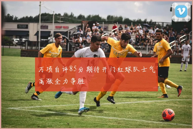 万项自评85分期待开门红球队士气高涨全力争胜