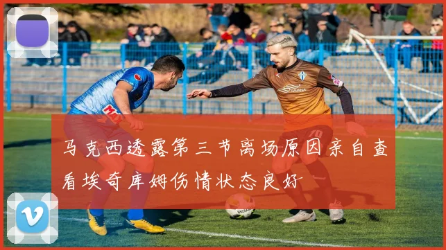 马克西透露第三节离场原因亲自查看埃奇库姆伤情状态良好