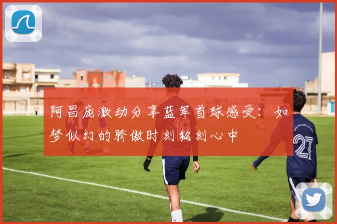 阿昌庞激动分享蓝军首球感受：如梦似幻的骄傲时刻铭刻心中