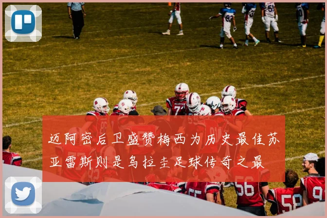迈阿密后卫盛赞梅西为历史最佳苏亚雷斯则是乌拉圭足球传奇之最
