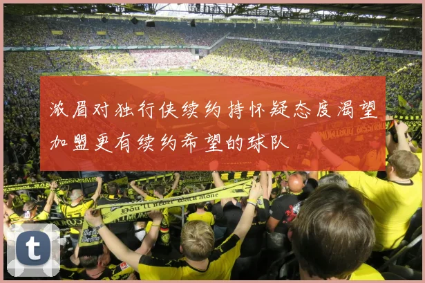 浓眉对独行侠续约持怀疑态度渴望加盟更有续约希望的球队
