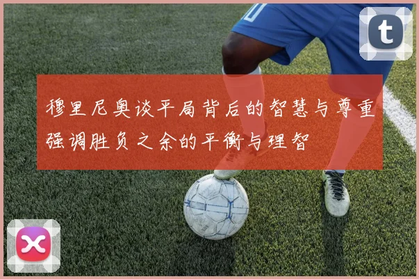 穆里尼奥谈平局背后的智慧与尊重强调胜负之余的平衡与理智