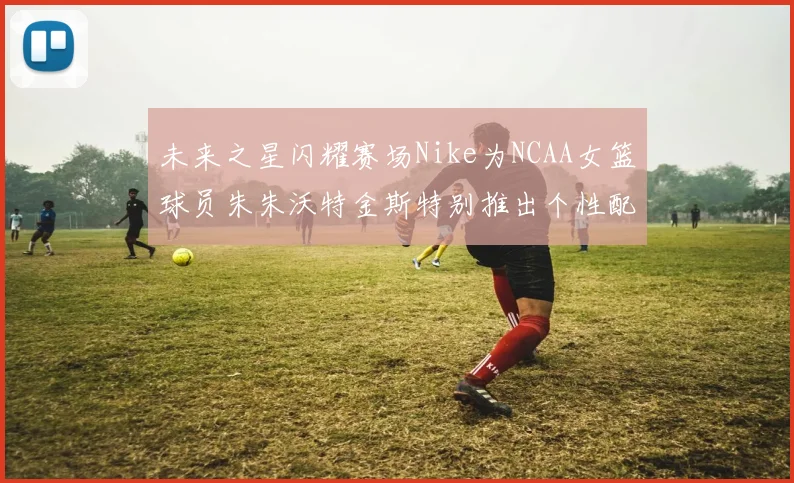未来之星闪耀赛场Nike为NCAA女篮球员朱朱沃特金斯特别推出个性配色球鞋