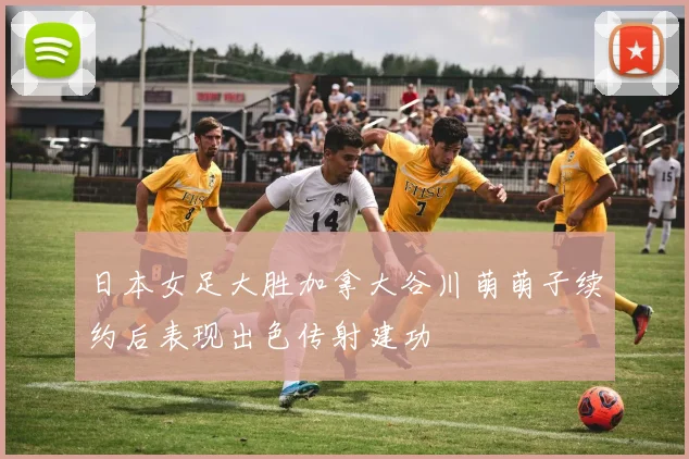 日本女足大胜加拿大谷川萌萌子续约后表现出色传射建功