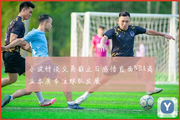 小波特谈交易截止日感悟直面NBA商业本质专注球队发展