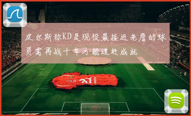 皮尔斯称KD是现役最接近老詹的球员需再战十年方能追赶成就
