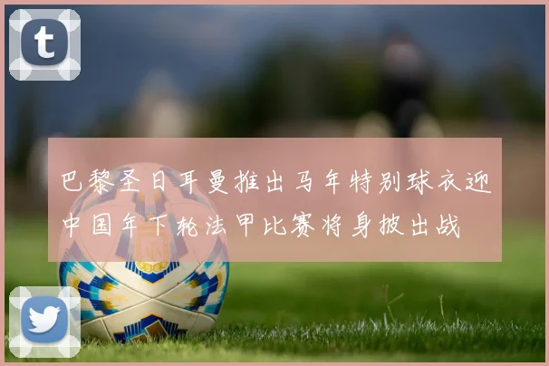巴黎圣日耳曼推出马年特别球衣迎中国年下轮法甲比赛将身披出战