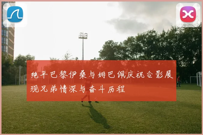 绝平巴黎伊桑与姆巴佩庆祝合影展现兄弟情深与奋斗历程