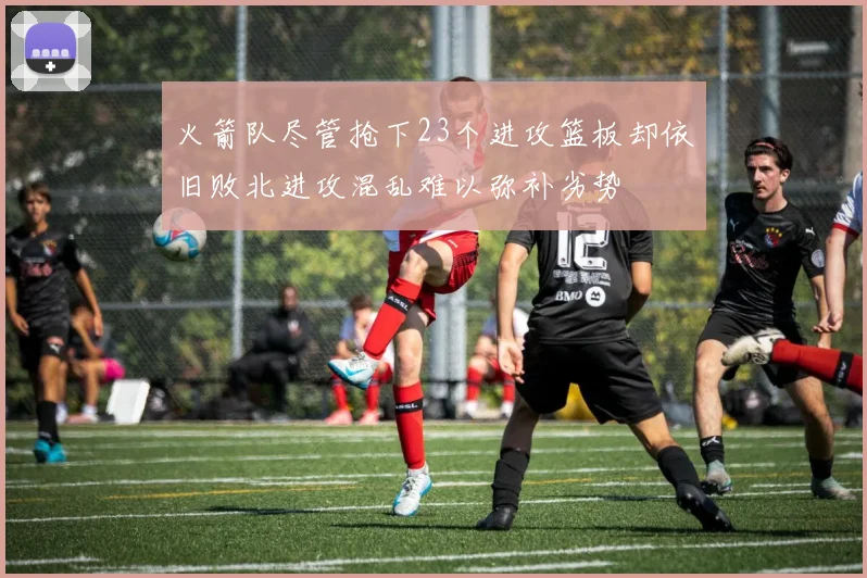 火箭队尽管抢下23个进攻篮板却依旧败北进攻混乱难以弥补劣势