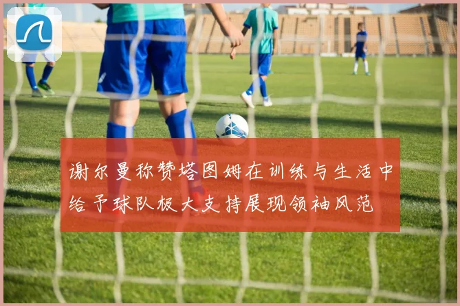 谢尔曼称赞塔图姆在训练与生活中给予球队极大支持展现领袖风范
