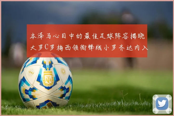 本泽马心目中的最佳足球阵容揭晓大罗C罗梅西领衔锋线小罗齐达内入选