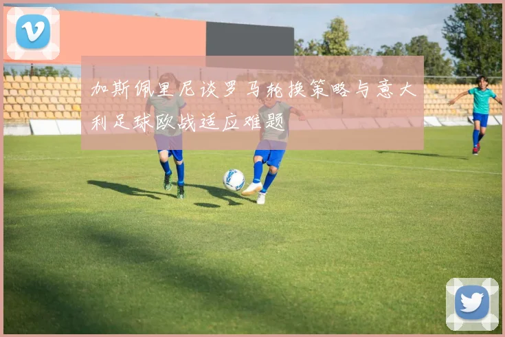 加斯佩里尼谈罗马轮换策略与意大利足球欧战适应难题
