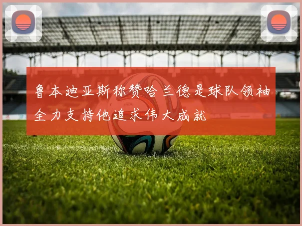 鲁本迪亚斯称赞哈兰德是球队领袖全力支持他追求伟大成就