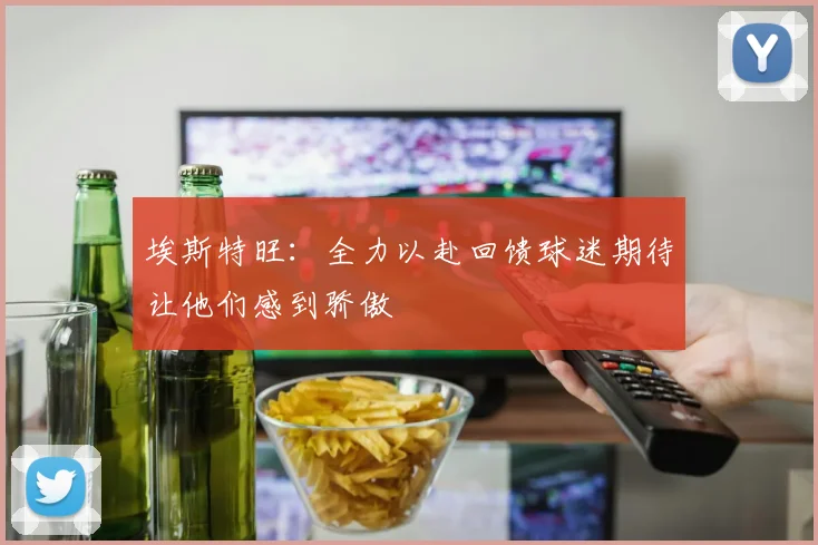 埃斯特旺：全力以赴回馈球迷期待让他们感到骄傲