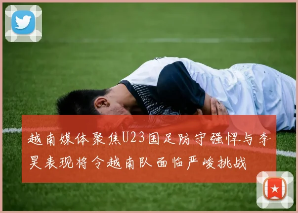 越南媒体聚焦U23国足防守强悍与李昊表现将令越南队面临严峻挑战