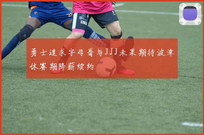 勇士追求字母哥与JJJ未果期待波津休赛期降薪续约
