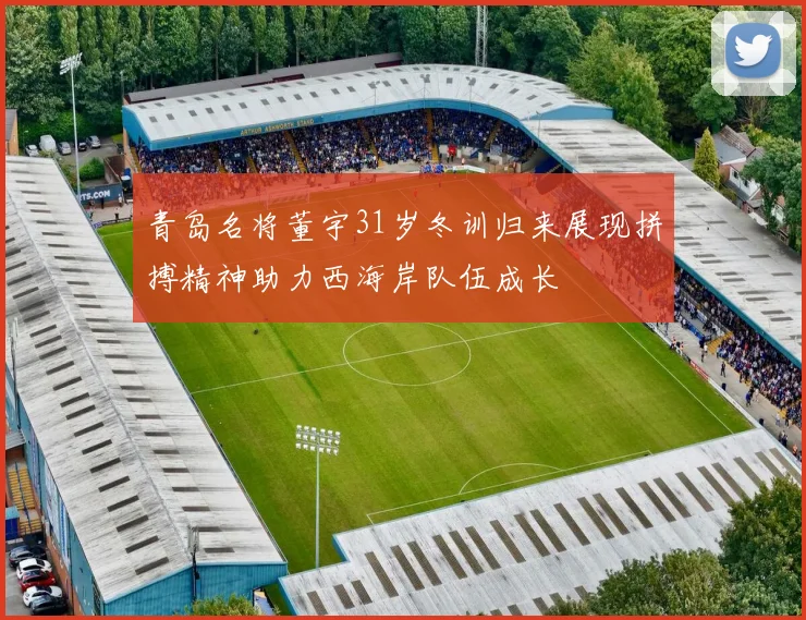 青岛名将董宇31岁冬训归来展现拼搏精神助力西海岸队伍成长