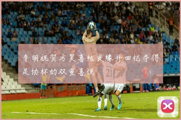 李明祝贺方昊喜结良缘并回忆夺得足协杯的双重喜悦