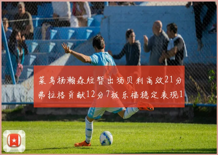 菜鸟杨瀚森短暂出场贝利高效21分弗拉格贡献12分7板乐福稳定表现13投13分
