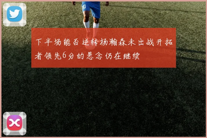 下半场能否逆转杨瀚森未出战开拓者领先6分的悬念仍在继续