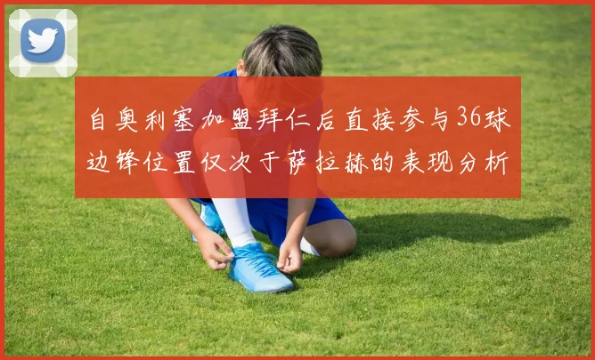 自奥利塞加盟拜仁后直接参与36球边锋位置仅次于萨拉赫的表现分析