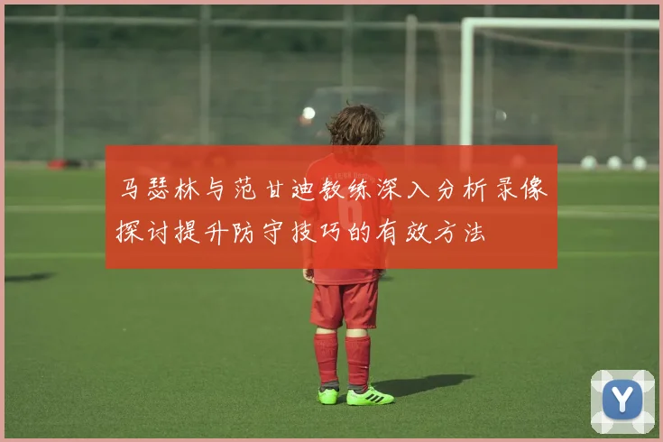 马瑟林与范甘迪教练深入分析录像探讨提升防守技巧的有效方法