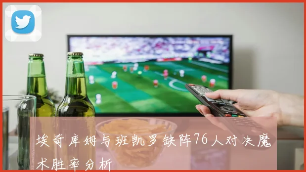 埃奇库姆与班凯罗缺阵76人对决魔术胜率分析