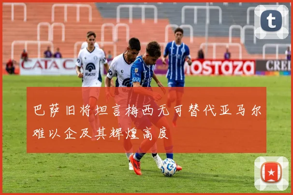 巴萨旧将坦言梅西无可替代亚马尔难以企及其辉煌高度
