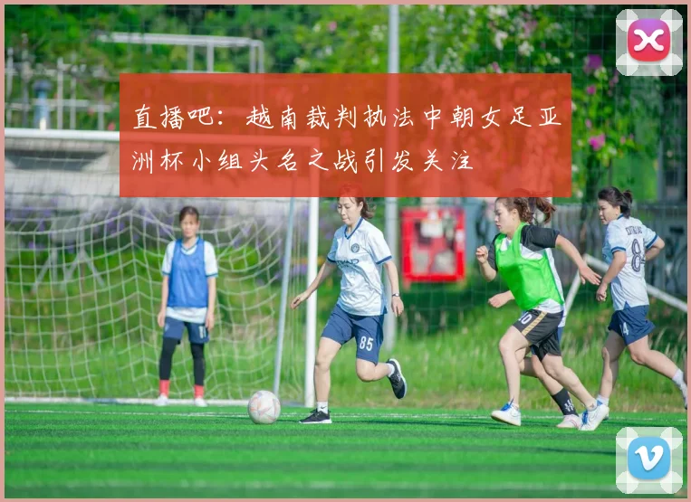 直播吧：越南裁判执法中朝女足亚洲杯小组头名之战引发关注