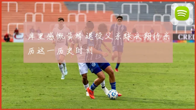 库里感慨黄蜂退役父亲球衣期待亲历这一历史时刻