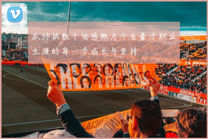 瓜帅执教千场感慨万千自豪于职业生涯的每一步成长与坚持