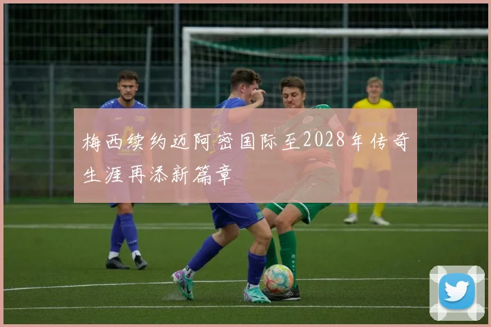 梅西续约迈阿密国际至2028年传奇生涯再添新篇章